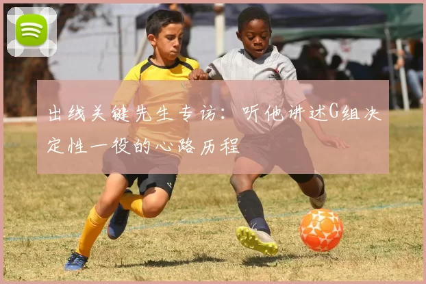 出线关键先生专访：听他讲述G组决定性一役的心路历程