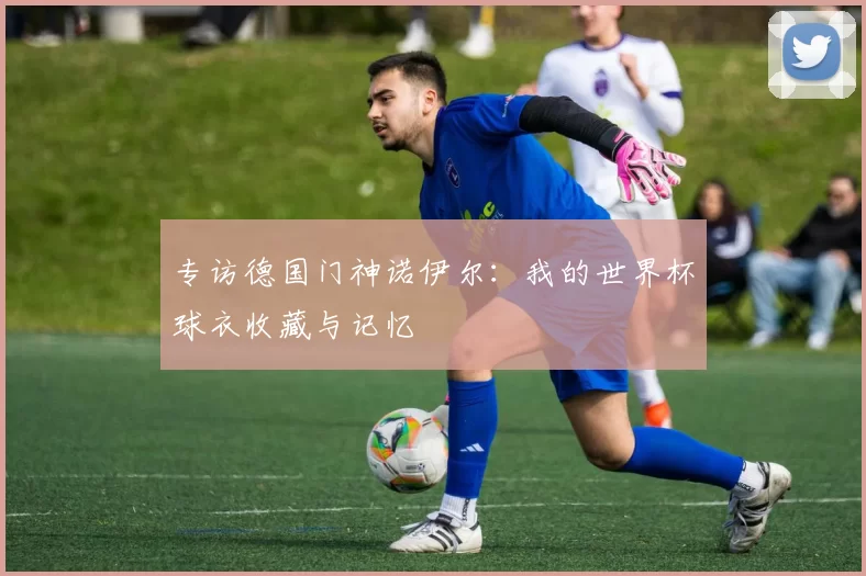 专访德国门神诺伊尔:我的世界杯球衣收藏与记忆