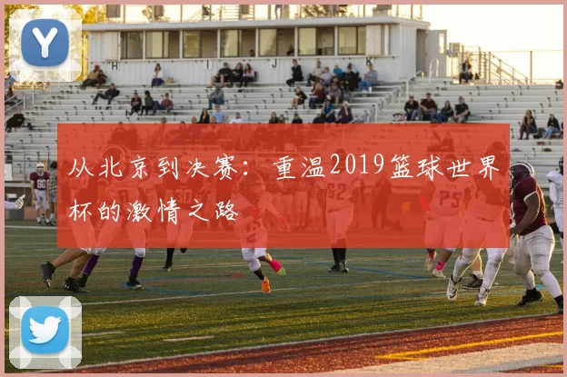 从北京到决赛：重温2019篮球世界杯的激情之路