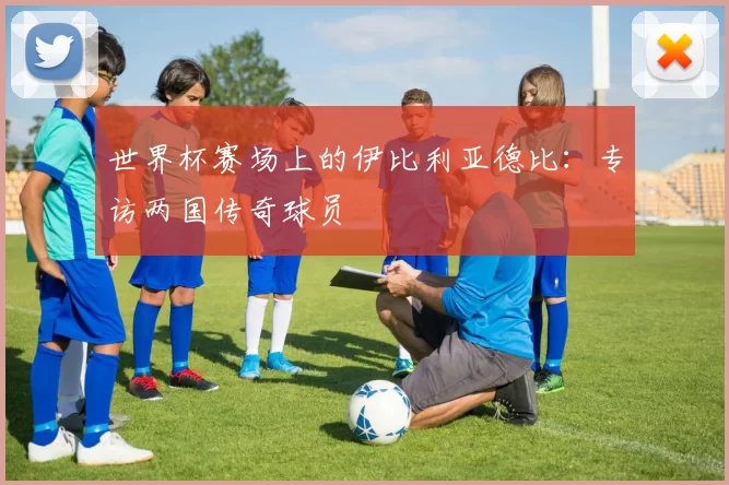 世界杯赛场上的伊比利亚德比：专访两国传奇球员