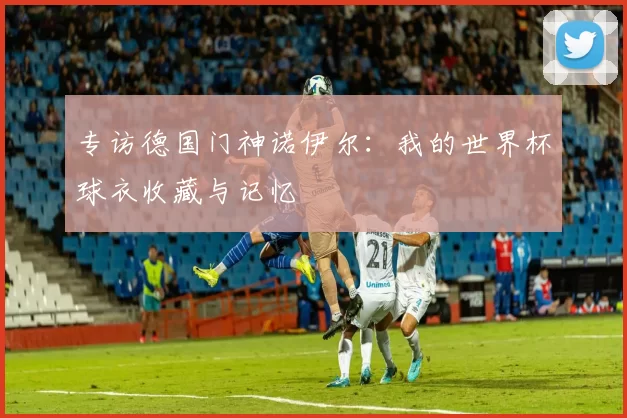 专访德国门神诺伊尔:我的世界杯球衣收藏与记忆