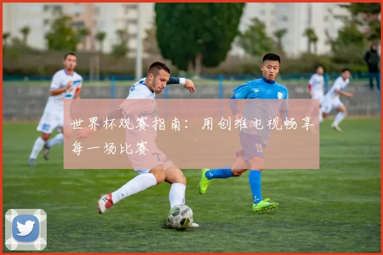 世界杯观赛指南：用创维电视畅享每一场比赛