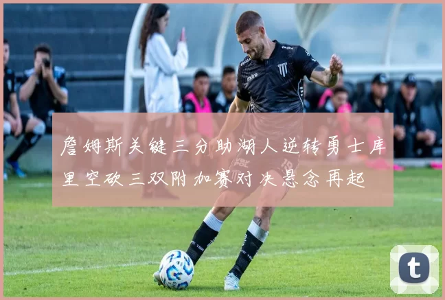 詹姆斯关键三分助湖人逆转勇士库里空砍三双附加赛对决悬念再起