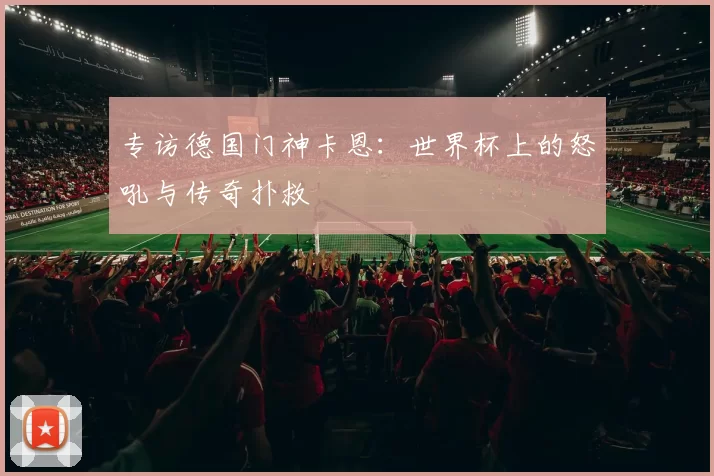专访德国门神卡恩:世界杯上的怒吼与传奇扑救