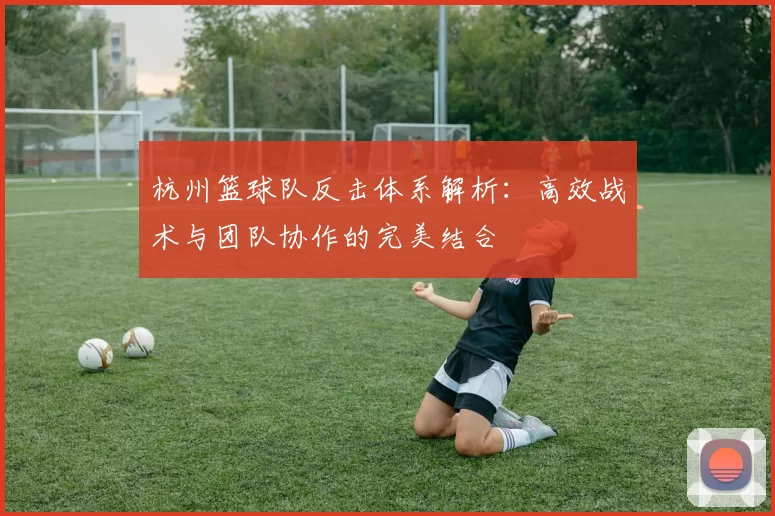 杭州篮球队反击体系解析:高效战术与团队协作的完美结合