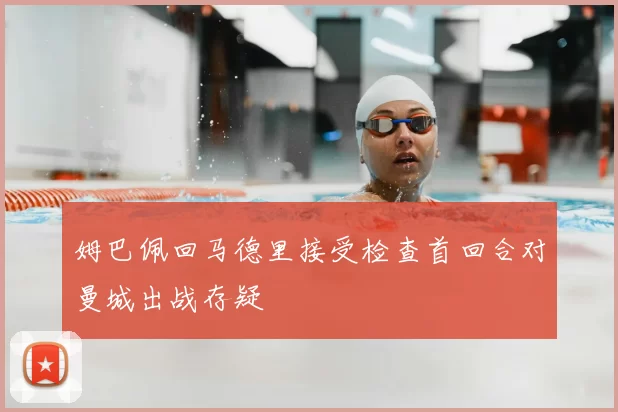 姆巴佩回马德里接受检查首回合对曼城出战存疑