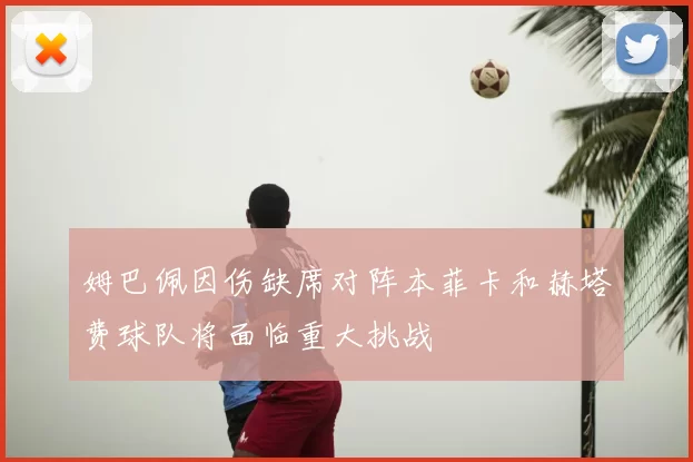 姆巴佩因伤缺席对阵本菲卡和赫塔费球队将面临重大挑战
