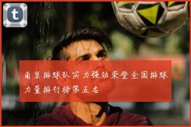 南京排球队实力强劲荣登全国排球力量排行榜第五名