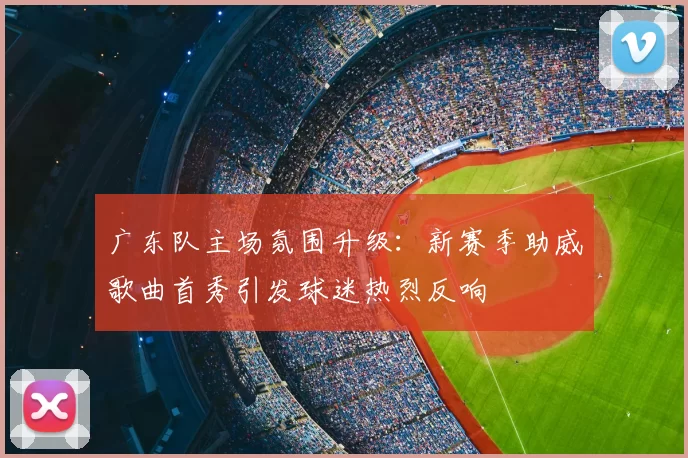 广东队主场氛围升级：新赛季助威歌曲首秀引发球迷热烈反响