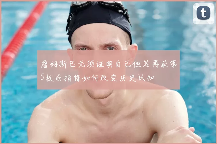 詹姆斯已无须证明自己但若再获第5枚戒指将如何改变历史认知