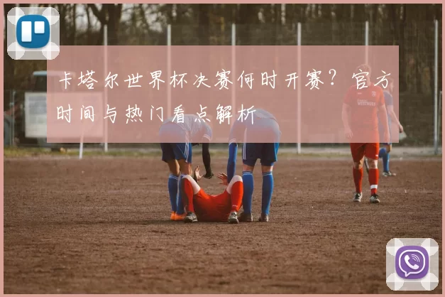 卡塔尔世界杯决赛何时开赛？官方时间与热门看点解析