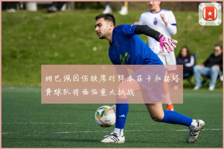 姆巴佩因伤缺席对阵本菲卡和赫塔费球队将面临重大挑战