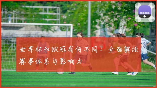 世界杯和欧冠有何不同?全面解读赛事体系与影响力