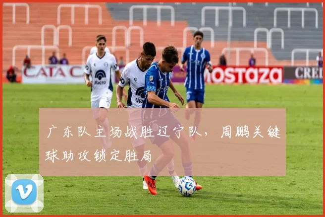 广东队主场战胜辽宁队，周鹏关键球助攻锁定胜局