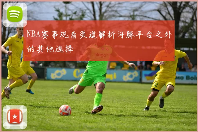 NBA赛事观看渠道解析河豚平台之外的其他选择