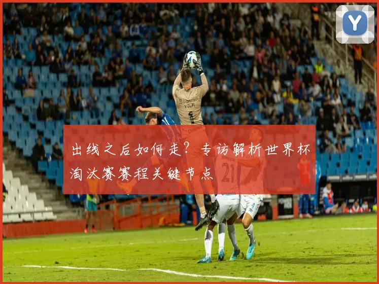 出线之后如何走？专访解析世界杯淘汰赛赛程关键节点