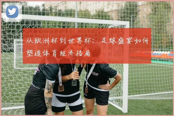 从欧洲杯到世界杯：足球盛宴如何塑造体育经济格局