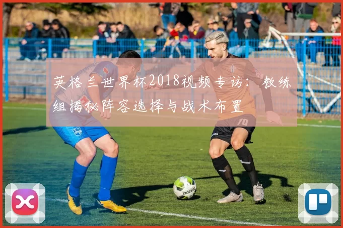 英格兰世界杯2018视频专访:教练组揭秘阵容选择与战术布置