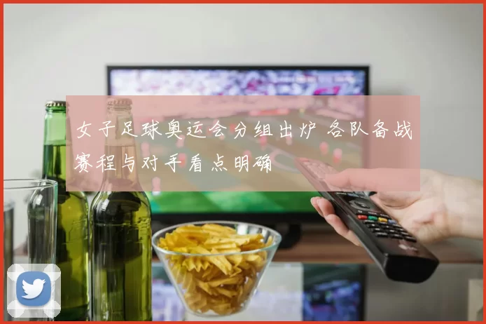 女子足球奥运会分组出炉 各队备战赛程与对手看点明确