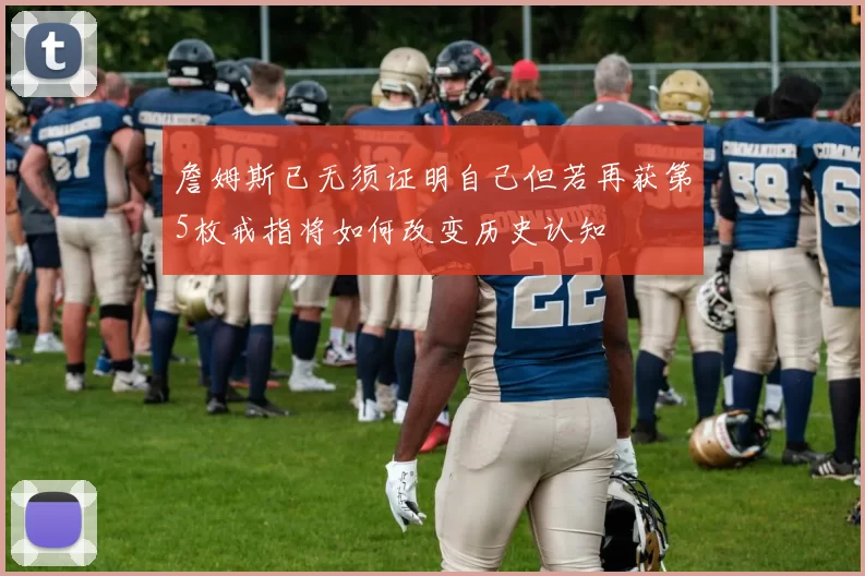 詹姆斯已无须证明自己但若再获第5枚戒指将如何改变历史认知