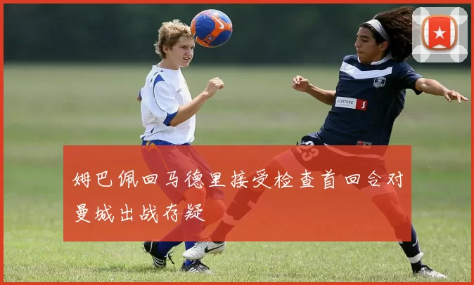 姆巴佩回马德里接受检查首回合对曼城出战存疑