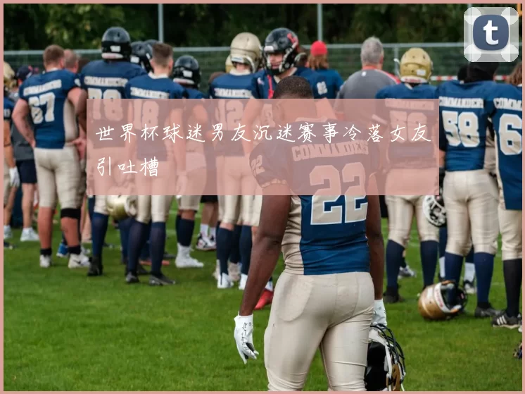 世界杯球迷男友沉迷赛事冷落女友引吐槽