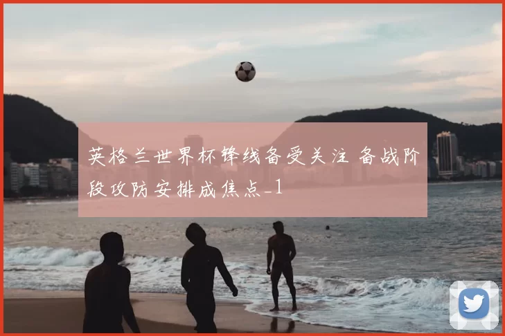 英格兰世界杯锋线备受关注 备战阶段攻防安排成焦点_1