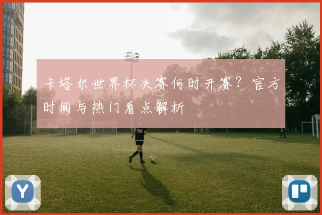 卡塔尔世界杯决赛何时开赛？官方时间与热门看点解析
