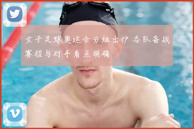 女子足球奥运会分组出炉 各队备战赛程与对手看点明确