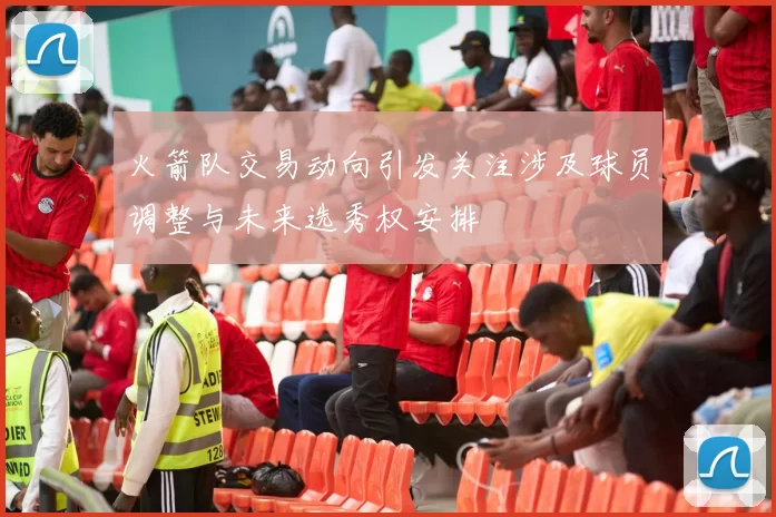 火箭队交易动向引发关注涉及球员调整与未来选秀权安排