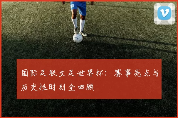 国际足联女足世界杯:赛事亮点与历史性时刻全回顾