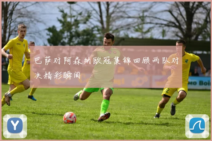 巴萨对阿森纳欧冠集锦回顾两队对决精彩瞬间