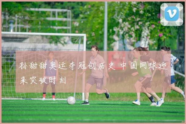 孙甜甜奥运夺冠创历史 中国网球迎来突破时刻