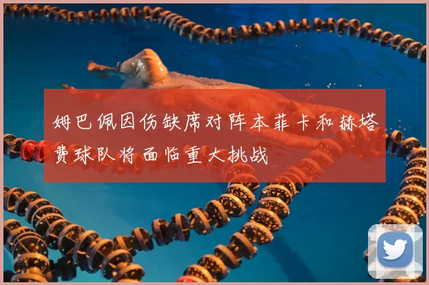 姆巴佩因伤缺席对阵本菲卡和赫塔费球队将面临重大挑战