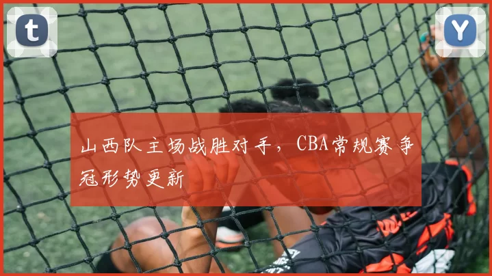 山西队主场战胜对手，CBA常规赛争冠形势更新