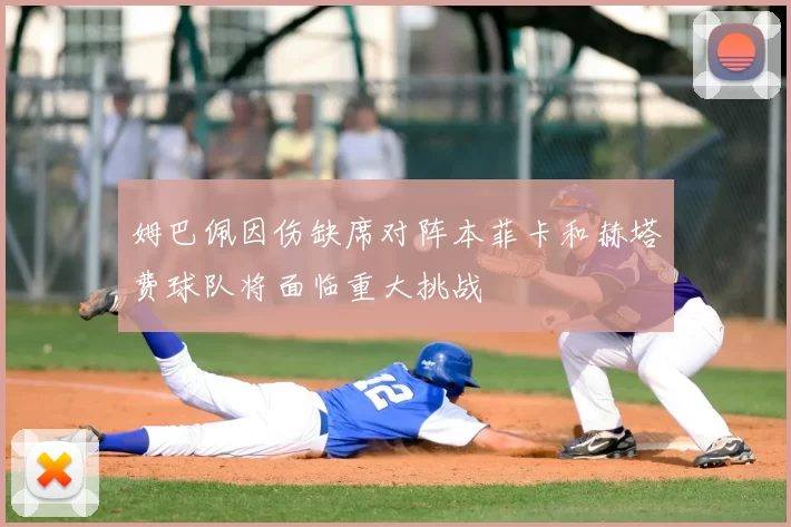 姆巴佩因伤缺席对阵本菲卡和赫塔费球队将面临重大挑战