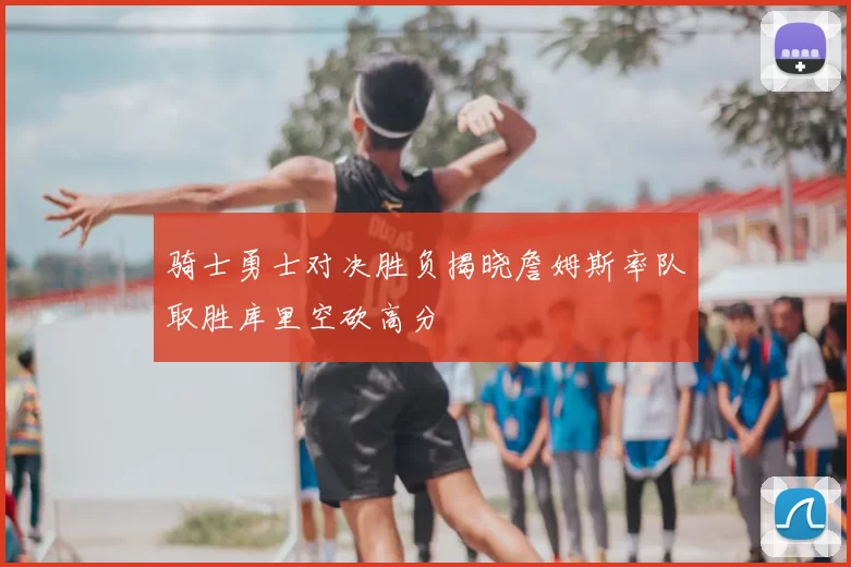 骑士勇士对决胜负揭晓詹姆斯率队取胜库里空砍高分