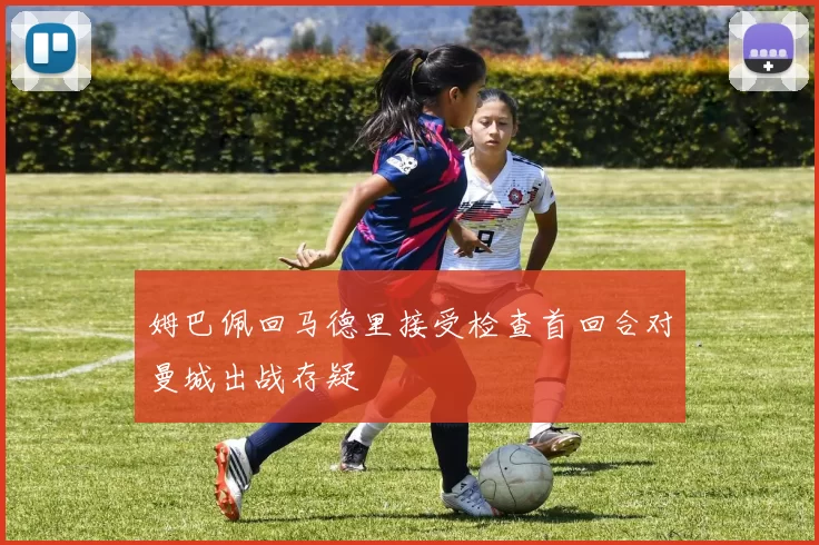 姆巴佩回马德里接受检查首回合对曼城出战存疑