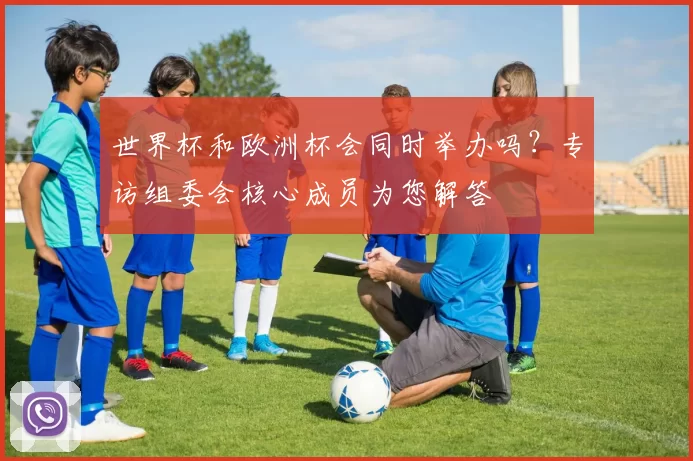 世界杯和欧洲杯会同时举办吗？专访组委会核心成员为您解答