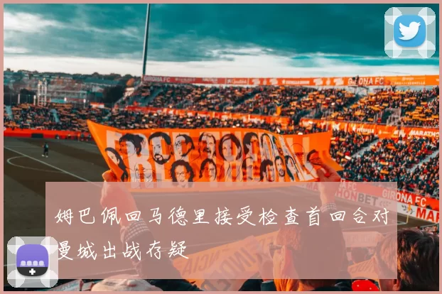 姆巴佩回马德里接受检查首回合对曼城出战存疑